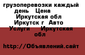 грузоперевозки каждый день › Цена ­ 450 - Иркутская обл., Иркутск г. Авто » Услуги   . Иркутская обл.